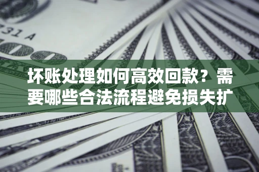 济南坏账处理如何高效回款？需要哪些合法流程避免损失扩大？