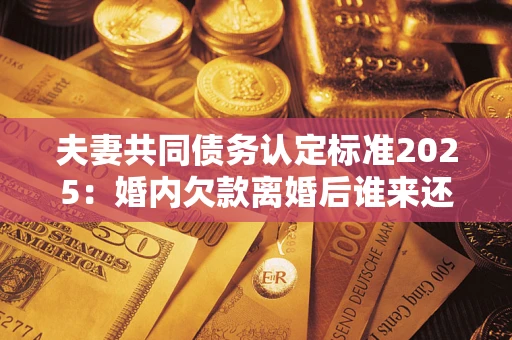 济南夫妻共同债务认定标准2025:婚内欠款离婚后谁来还? 济南夫妻共同债务认定标准2025:婚内欠款离婚后谁来还?
