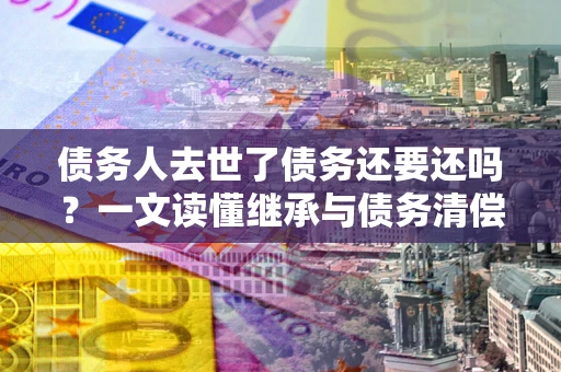 济南债务人去世了债务还要还吗？一文读懂继承与债务清偿