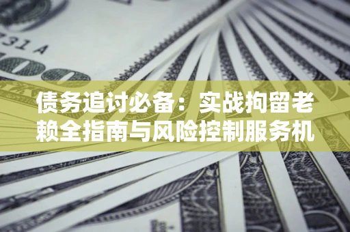 济南债务追讨必备：实战拘留老赖全指南与风险控制服务机构推荐